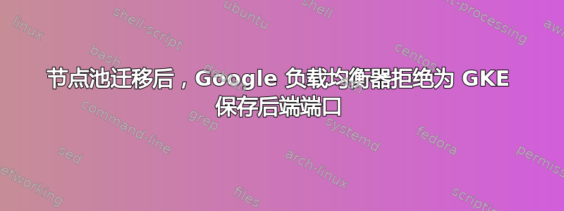 节点池迁移后，Google 负载均衡器拒绝为 GKE 保存后端端口