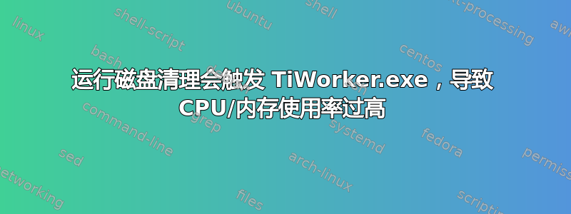 运行磁盘清理会触发 TiWorker.exe，导致 CPU/内存使用率过高