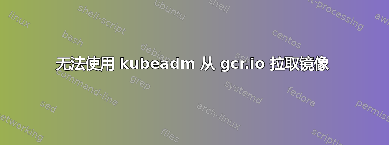 无法使用 kubeadm 从 gcr.io 拉取镜像