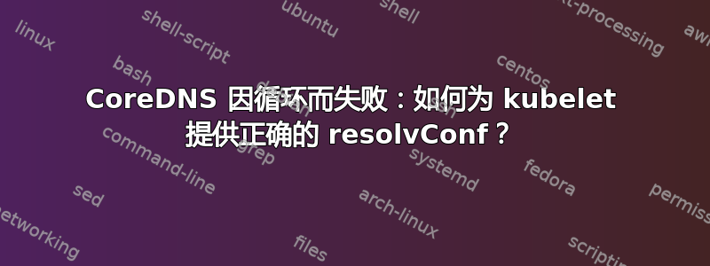 CoreDNS 因循环而失败：如何为 kubelet 提供正确的 resolvConf？