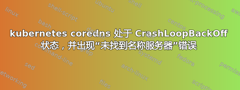 kubernetes coredns 处于 CrashLoopBackOff 状态，并出现“未找到名称服务器”错误