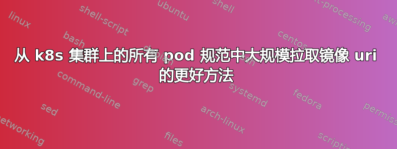 从 k8s 集群上的所有 pod 规范中大规模拉取镜像 uri 的更好方法