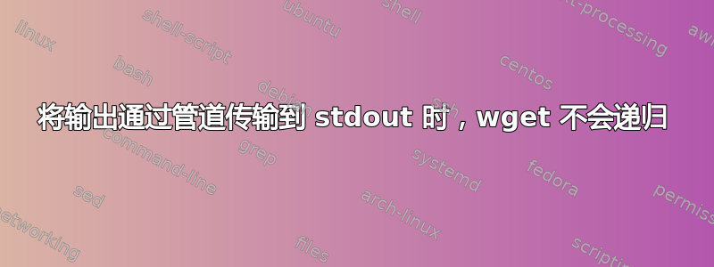 将输出通过管道传输到 stdout 时，wget 不会递归