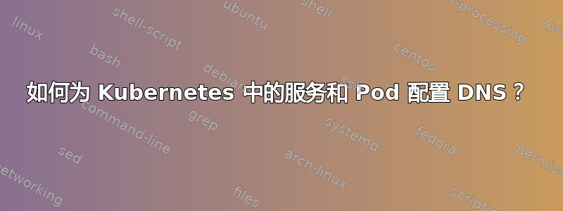 如何为 Kubernetes 中的服务和 Pod 配置 DNS？