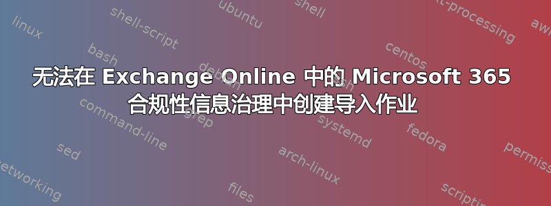 无法在 Exchange Online 中的 Microsoft 365 合规性信息治理中创建导入作业