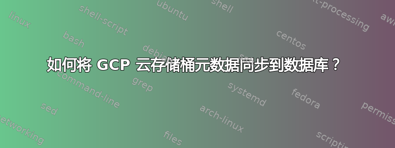 如何将 GCP 云存储桶元数据同步到数据库？