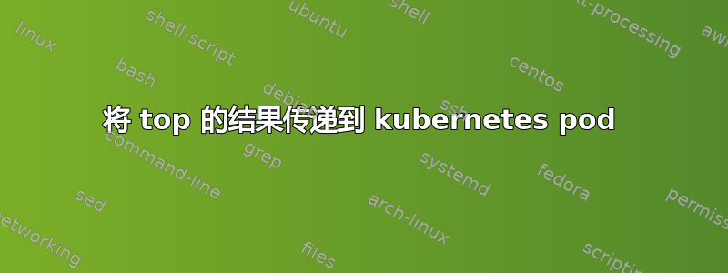 将 top 的结果传递到 kubernetes pod