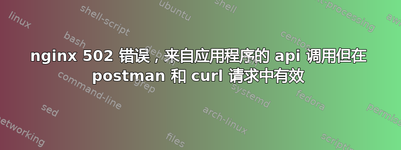 nginx 502 错误，来自应用程序的 api 调用但在 postman 和 curl 请求中有效