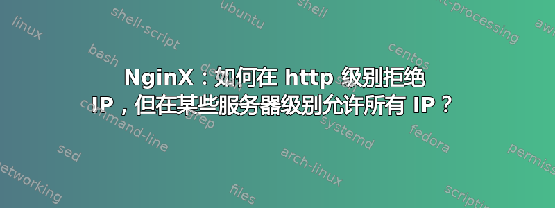 NginX：如何在 http 级别拒绝 IP，但在某些服务器级别允许所有 IP？