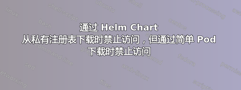 通过 Helm Chart 从私有注册表下载时禁止访问，但通过简单 Pod 下载时禁止访问