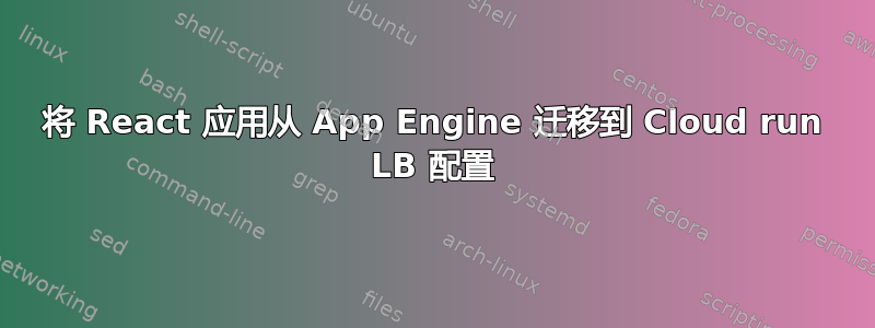 将 React 应用从 App Engine 迁移到 Cloud run LB 配置