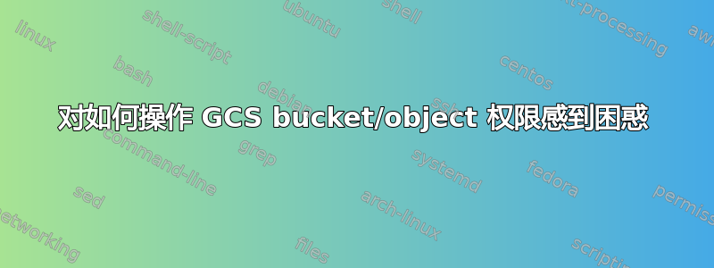 对如何操作 GCS bucket/object 权限感到困惑
