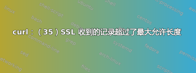 curl：（35）SSL 收到的记录超过了最大允许长度