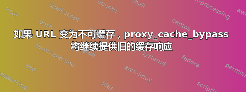 如果 URL 变为不可缓存，proxy_cache_bypass 将继续提供旧的缓存响应