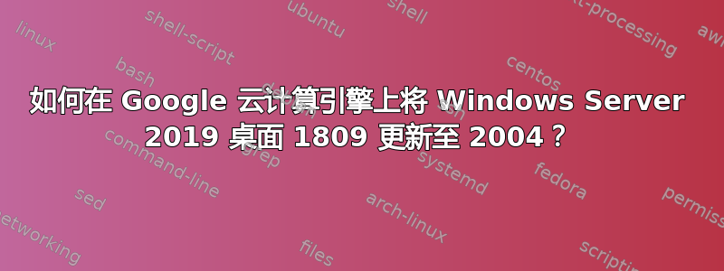 如何在 Google 云计算引擎上将 Windows Server 2019 桌面 1809 更新至 2004？