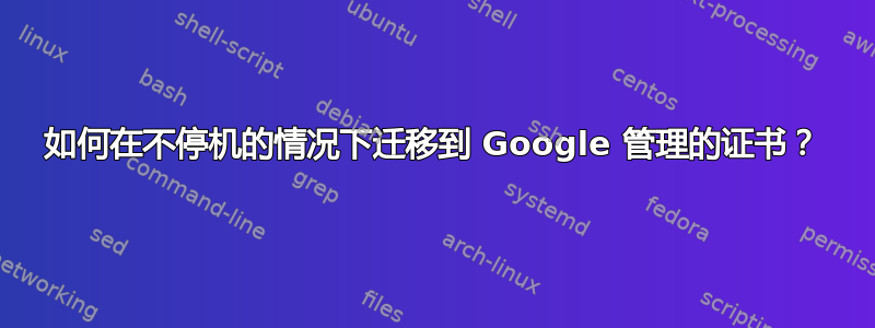 如何在不停机的情况下迁移到 Google 管理的证书？