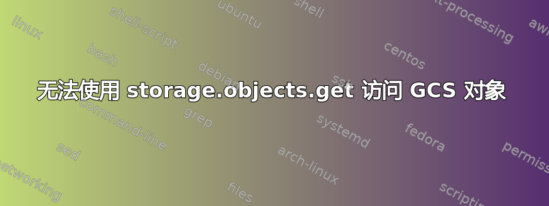 无法使用 storage.objects.get 访问 GCS 对象