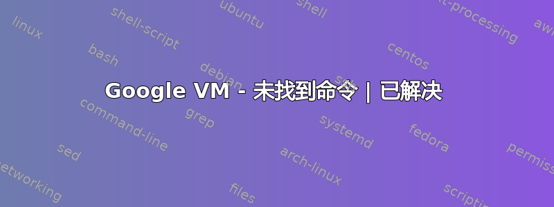 Google VM - 未找到命令 | 已解决