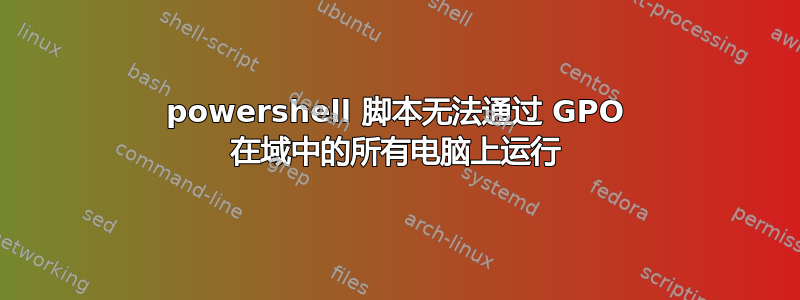 powershell 脚本无法通过 GPO 在域中的所有电脑上运行