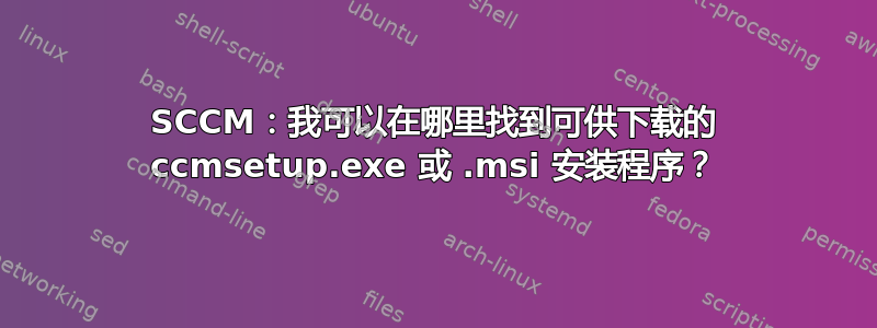 SCCM：我可以在哪里找到可供下载的 ccmsetup.exe 或 .msi 安装程序？