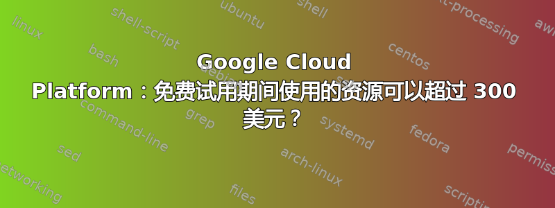 Google Cloud Platform：免费试用期间使用的资源可以超过 300 美元？