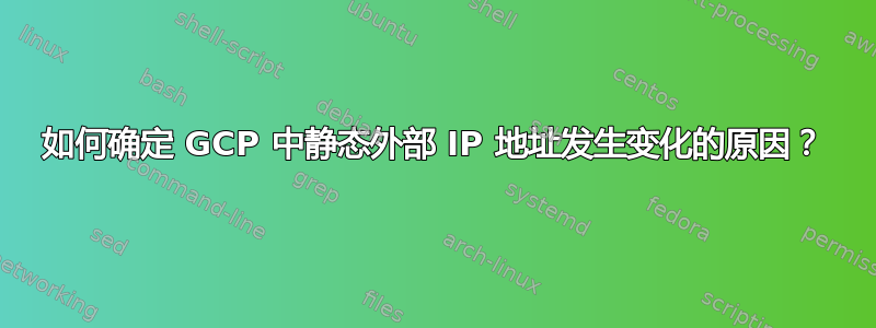 如何确定 GCP 中静态外部 IP 地址发生变化的原因？