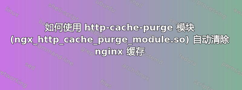 如何使用 http-cache-purge 模块 (ngx_http_cache_purge_module.so) 自动清除 nginx 缓存