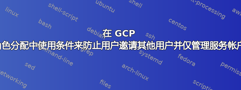 在 GCP 角色分配中使用条件来防止用户邀请其他用户并仅管理服务帐户