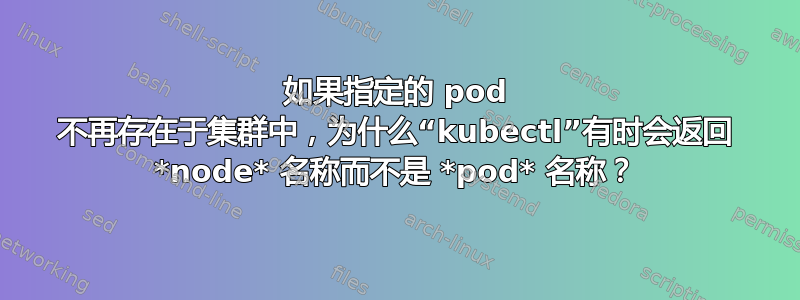 如果指定的 pod 不再存在于集群中，为什么“kubectl”有时会返回 *node* 名称而不是 *pod* 名称？