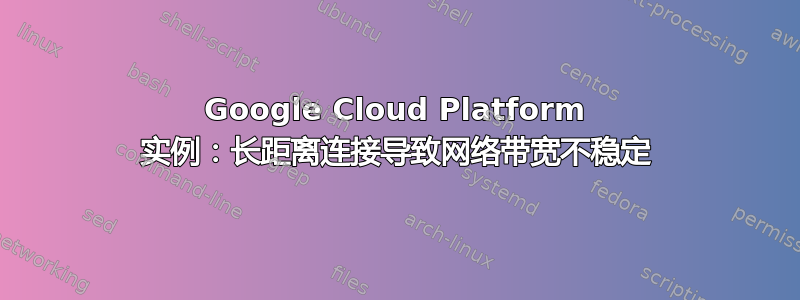 Google Cloud Platform 实例：长距离连接导致网络带宽不稳定