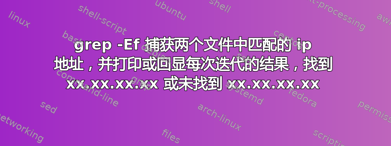 grep -Ef 捕获两个文件中匹配的 ip 地址，并打印或回显每次迭代的结果，找到 xx.xx.xx.xx 或未找到 xx.xx.xx.xx