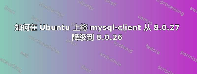 如何在 Ubuntu 上将 mysql-client 从 8.0.27 降级到 8.0.26