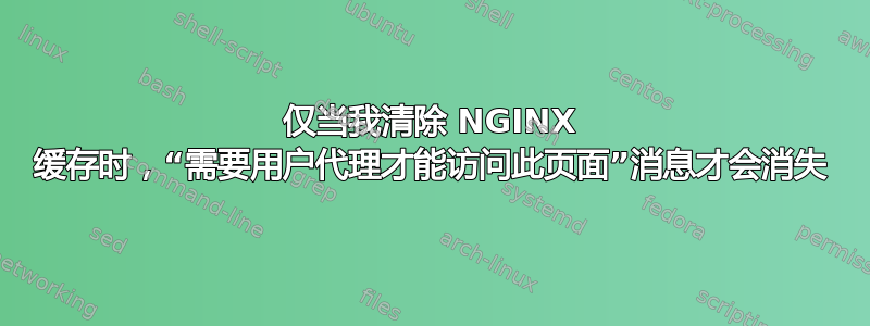 仅当我清除 NGINX 缓存时，“需要用户代理才能访问此页面”消息才会消失