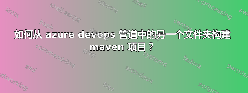 如何从 azure devops 管道中的另一个文件夹构建 maven 项目？