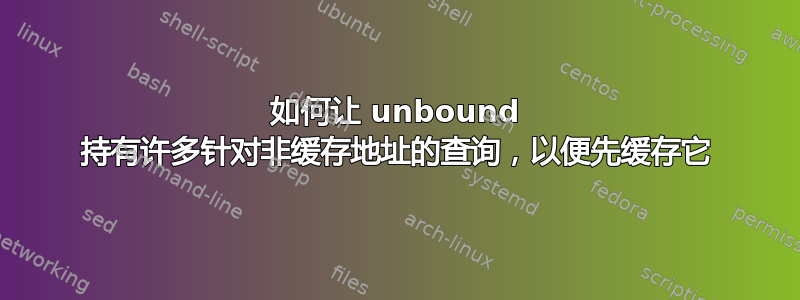 如何让 unbound 持有许多针对非缓存地址的查询，以便先缓存它