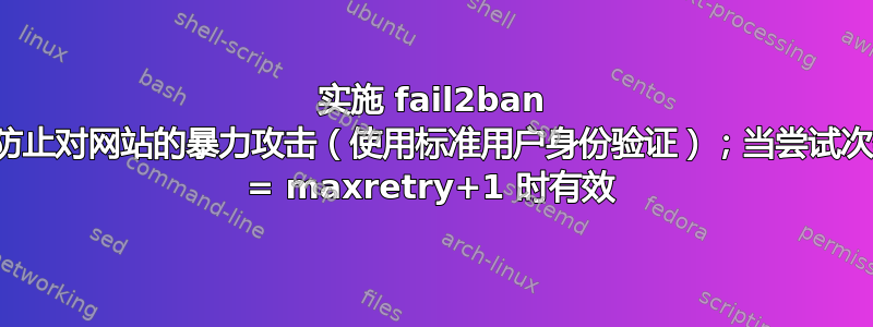 实施 fail2ban 以防止对网站的暴力攻击（使用标准用户身份验证）；当尝试次数 = maxretry+1 时有效