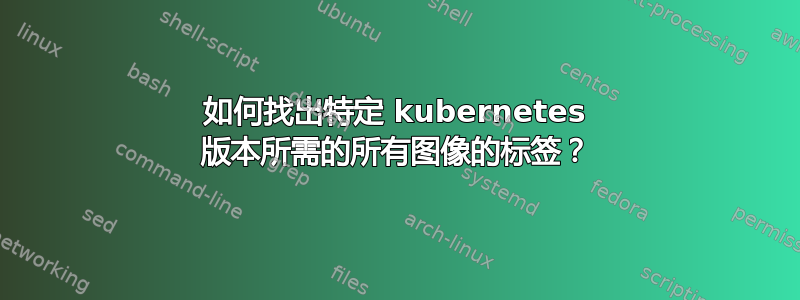 如何找出特定 kubernetes 版本所需的所有图像的标签？