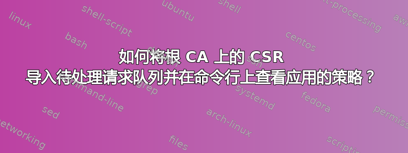 如何将根 CA 上的 CSR 导入待处理请求队列并在命令行上查看应用的策略？