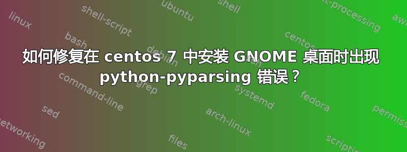 如何修复在 centos 7 中安装 GNOME 桌面时出现 python-pyparsing 错误？