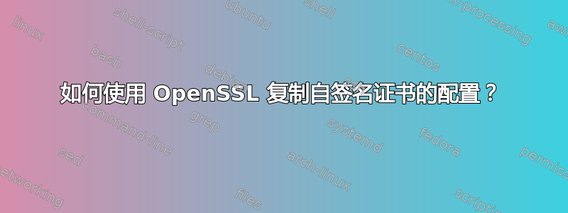 如何使用 OpenSSL 复制自签名证书的配置？