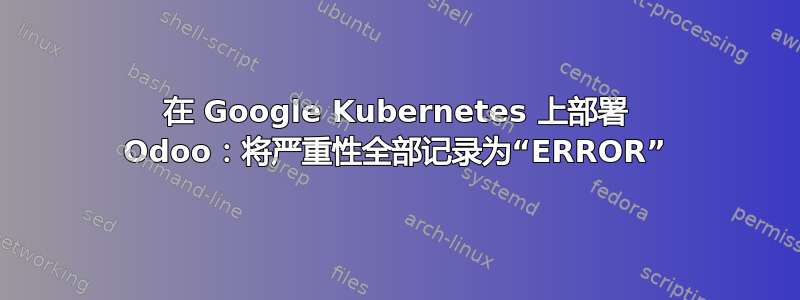 在 Google Kubernetes 上部署 Odoo：将严重性全部记录为“ERROR”