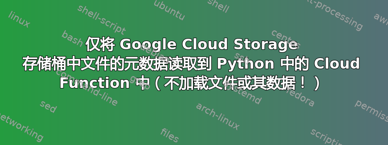 仅将 Google Cloud Storage 存储桶中文件的元数据读取到 Python 中的 Cloud Function 中（不加载文件或其数据！）