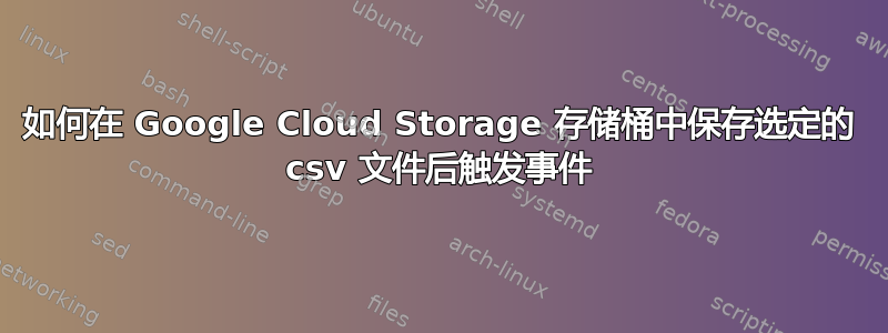 如何在 Google Cloud Storage 存储桶中保存选定的 csv 文件后触发事件