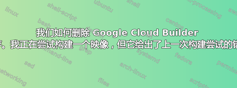 我们如何删除 Google Cloud Builder 缓存。我正在尝试构建一个映像，但它给出了上一次构建尝试的错误