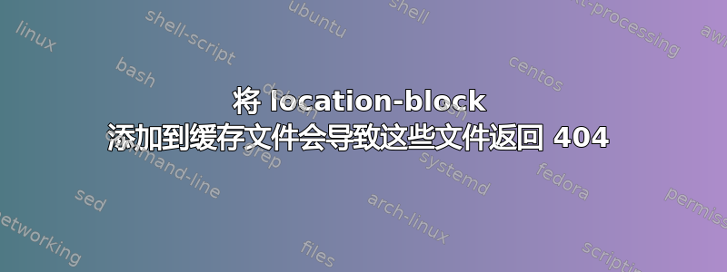 将 location-block 添加到缓存文件会导致这些文件返回 404