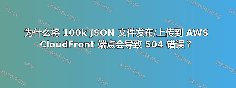 为什么将 100k JSON 文件发布/上传到 AWS CloudFront 端点会导致 504 错误？