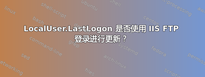 LocalUser.LastLogon 是否使用 IIS FTP 登录进行更新？