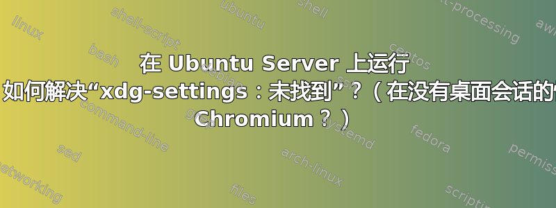 在 Ubuntu Server 上运行 Chrome？如何解决“xdg-settings：未找到”？（在没有桌面会话的情况下使用 Chromium？）