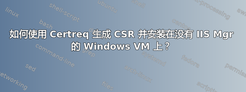 如何使用 Certreq 生成 CSR 并安装在没有 IIS Mgr 的 Windows VM 上？