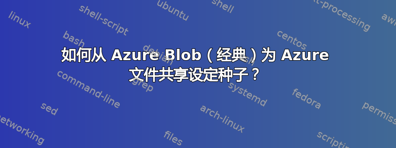 如何从 Azure Blob（经典）为 Azure 文件共享设定种子？